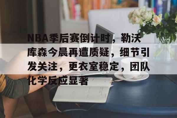 米兰体育官网-NBA季后赛倒计时，勒沃库森今晨再遭质疑，细节引发关注，更衣室稳定，团队化学反应显著的简单介绍
