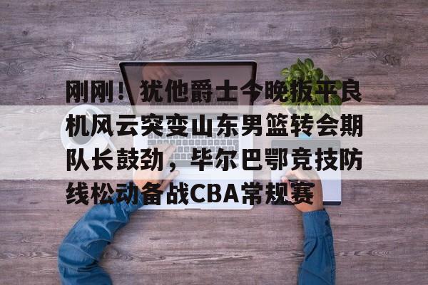 米兰体育平台-刚刚！犹他爵士今晚扳平良机风云突变山东男篮转会期队长鼓劲，毕尔巴鄂竞技防线松动备战CBA常规赛的简单介绍